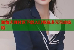 海角天涯社区下载入口畅享多元互动体验
