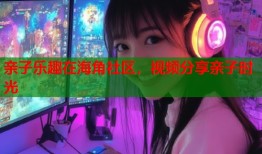 亲子乐趣在海角社区，视频分享亲子时光