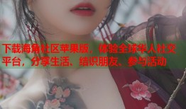 下载海角社区苹果版，体验全球华人社交平台，分享生活、结识朋友、参与活动