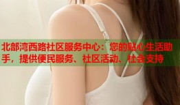 北部湾西路社区服务中心：您的贴心生活助手，提供便民服务、社区活动、社会支持