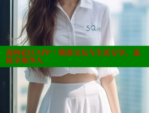 海角社区APP：精准交友与生活分享，连接全球华人