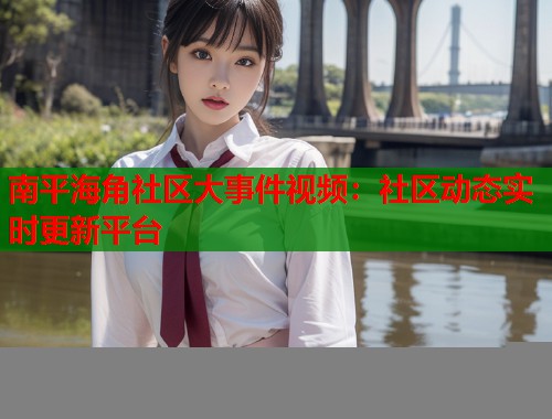 南平海角社区大事件视频：社区动态实时更新平台