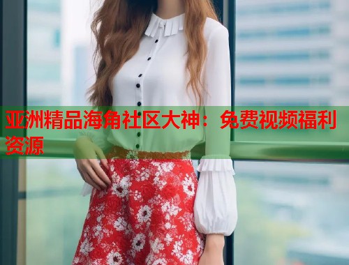 亚洲精品海角社区大神：免费视频福利资源