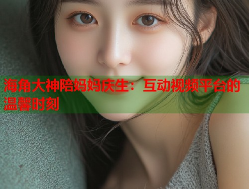 海角大神陪妈妈庆生：互动视频平台的温馨时刻