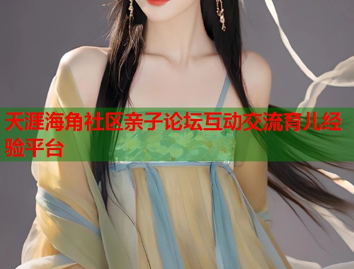 天涯海角社区亲子论坛互动交流育儿经验平台
