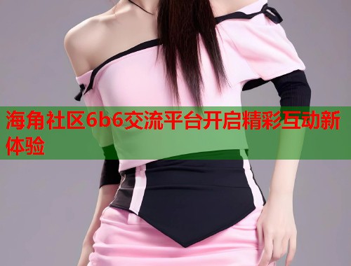 海角社区6b6交流平台开启精彩互动新体验