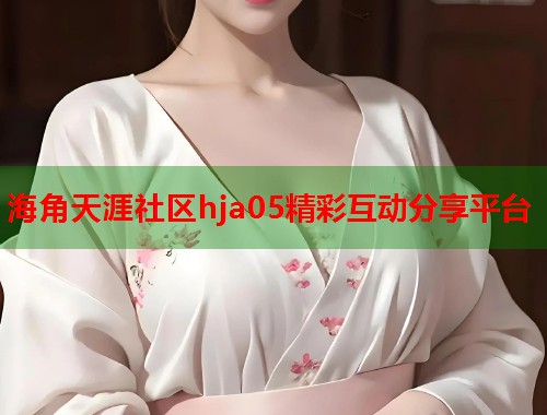 海角天涯社区hja05精彩互动分享平台