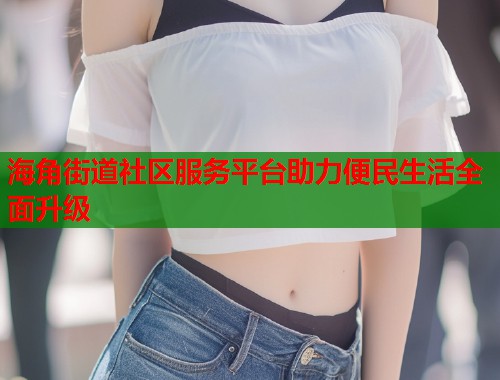 海角街道社区服务平台助力便民生活全面升级