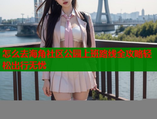 怎么去海角社区公园上班路线全攻略轻松出行无忧